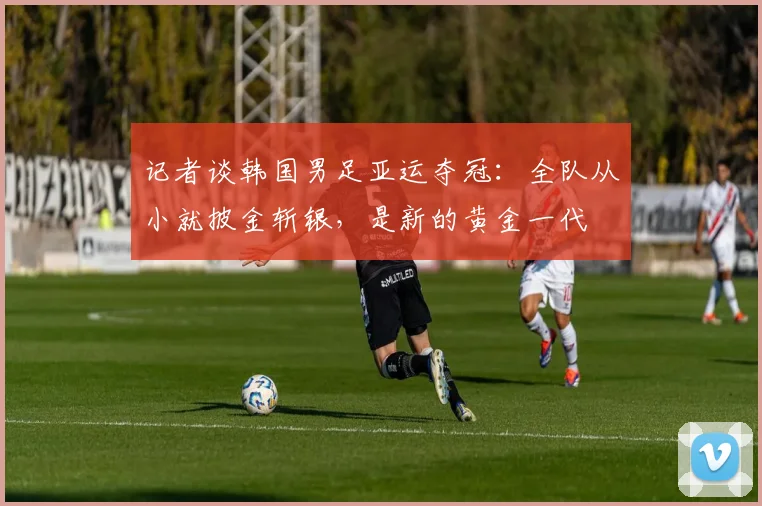 记者谈韩国男足亚运夺冠：全队从小就披金斩银，是新的黄金一代
