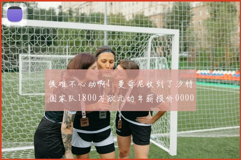 很难不心动啊！曼奇尼收到了沙特国家队1800万欧元的年薪报价0000644