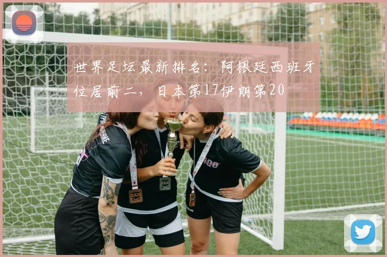 世界足坛最新排名：阿根廷西班牙位居前二，日本第17伊朗第20