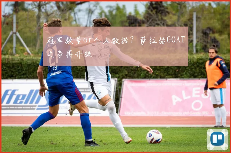 冠军数量or个人数据？萨拉赫GOAT之争再升级