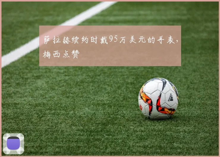 萨拉赫续约时戴95万美元的手表，梅西点赞