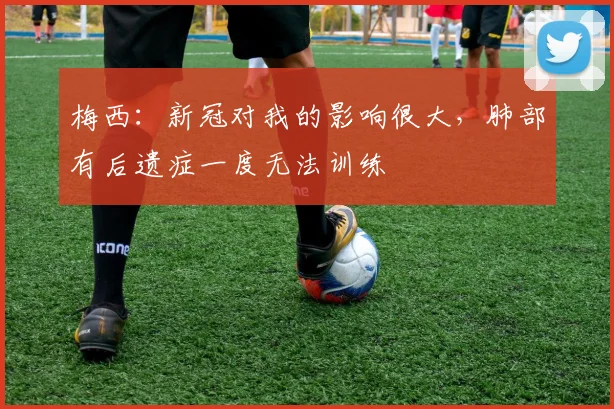 梅西：新冠对我的影响很大，肺部有后遗症一度无法训练