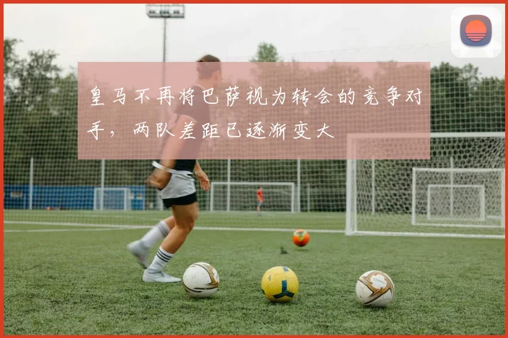 皇马不再将巴萨视为转会的竞争对手，两队差距已逐渐变大