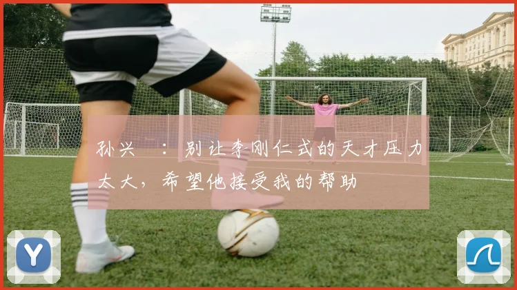 孙兴慜：别让李刚仁式的天才压力太大，希望他接受我的帮助