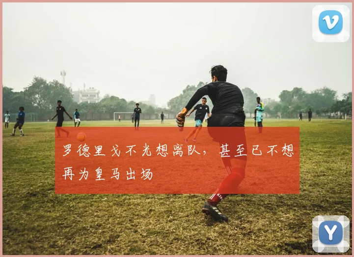 罗德里戈不光想离队，甚至已不想再为皇马出场