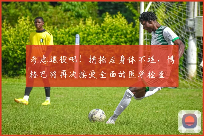 考虑退役吧！拼抢后身体不适，博格巴将再次接受全面的医学检查