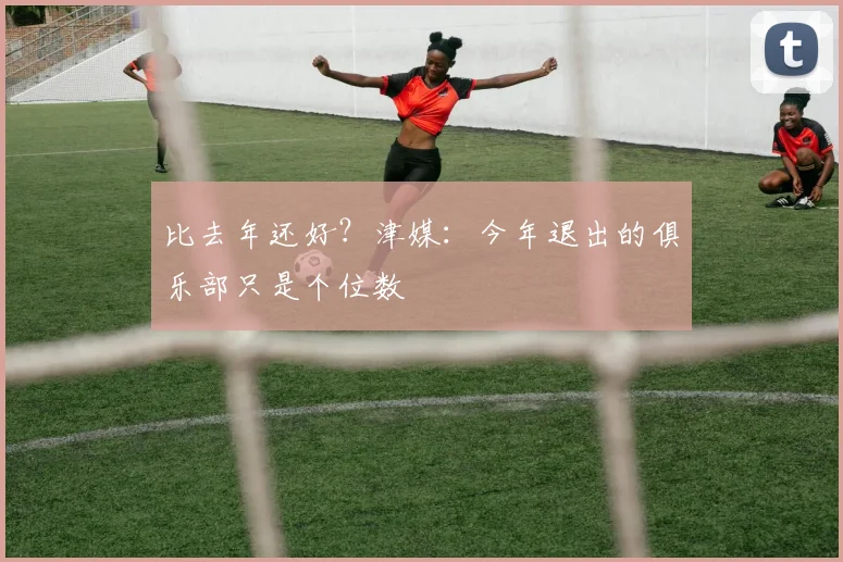 比去年还好？津媒：今年退出的俱乐部只是个位数