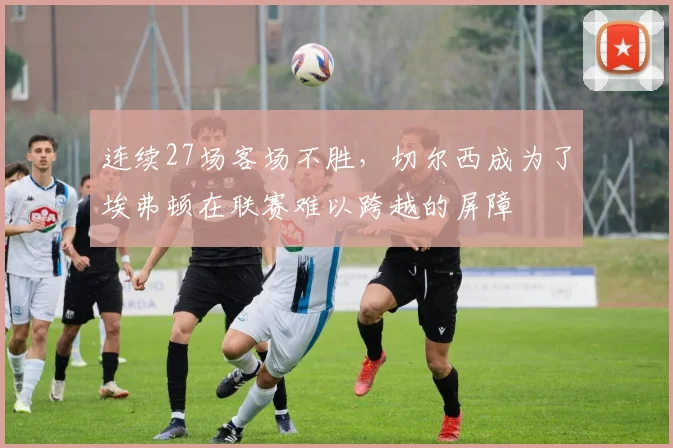 连续27场客场不胜，切尔西成为了埃弗顿在联赛难以跨越的屏障