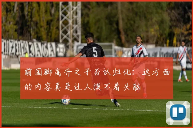 前国脚高升之子否认归化：这方面的内容真是让人摸不着头脑
