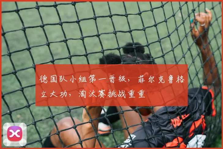 德国队小组第一晋级，菲尔克鲁格立大功，淘汰赛挑战重重