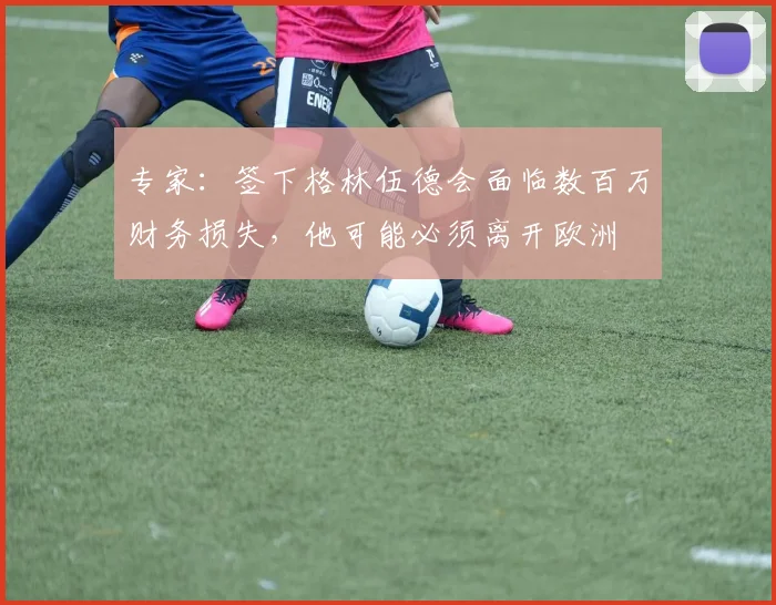 专家：签下格林伍德会面临数百万财务损失，他可能必须离开欧洲