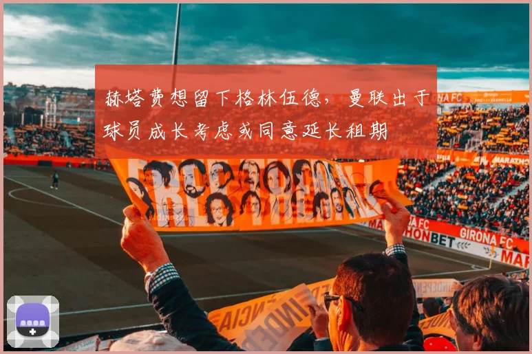赫塔费想留下格林伍德，曼联出于球员成长考虑或同意延长租期