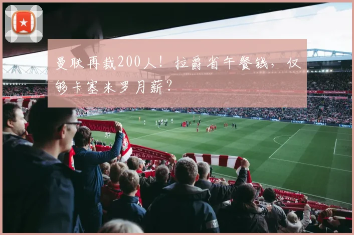 曼联再裁200人！拉爵省午餐钱，仅够卡塞米罗月薪？