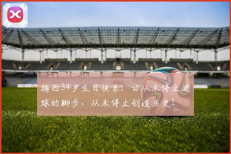 梅西34岁生日快乐：你从未停止进球的脚步，从未停止创造历史！