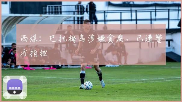 西媒：巴托梅乌涉嫌贪腐，已遭警方指控