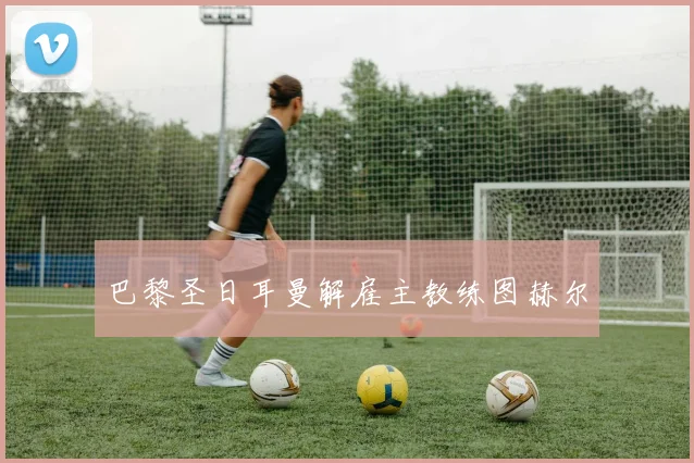 巴黎圣日耳曼解雇主教练图赫尔