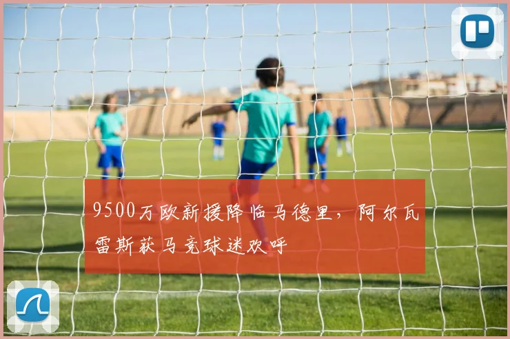 9500万欧新援降临马德里，阿尔瓦雷斯获马竞球迷欢呼