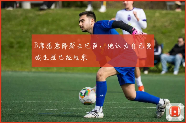 B席愿意降薪去巴萨，他认为自己曼城生涯已经结束