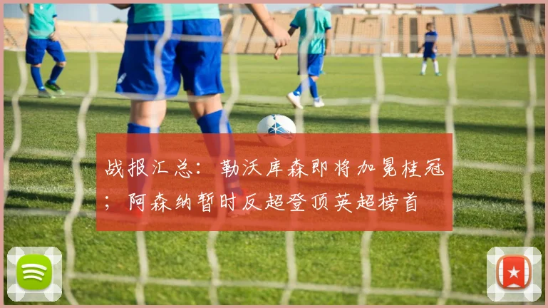 战报汇总：勒沃库森即将加冕桂冠；阿森纳暂时反超登顶英超榜首