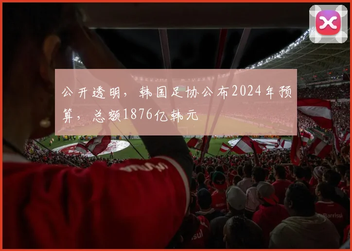公开透明，韩国足协公布2024年预算，总额1876亿韩元