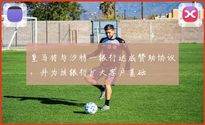 皇马将与沙特一银行达成赞助协议，并为该银行扩大客户基础