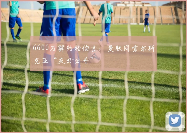 6600万解约赔偿金，曼联同索尔斯克亚“友好分手”