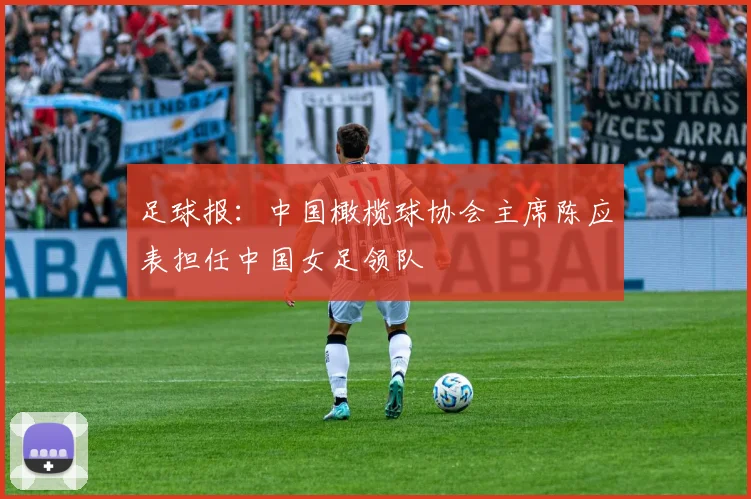 足球报：中国橄榄球协会主席陈应表担任中国女足领队