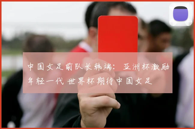 中国女足前队长韩端：亚洲杯激励年轻一代 世界杯期待中国女足