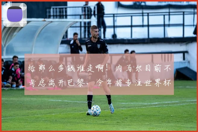 给那么多钱谁走啊！内马尔目前不考虑离开巴黎，今年将专注世界杯