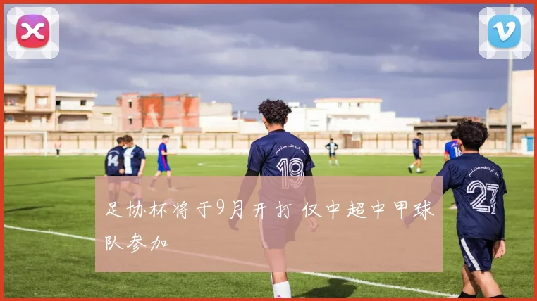 足协杯将于9月开打 仅中超中甲球队参加