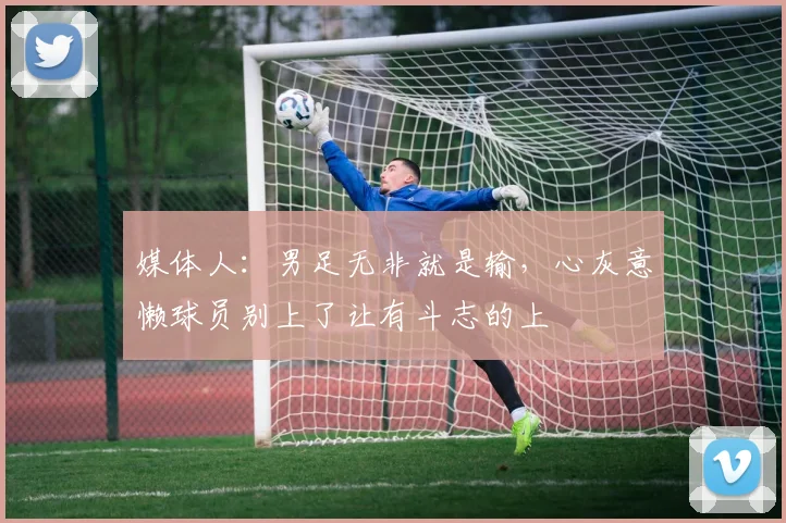 媒体人：男足无非就是输，心灰意懒球员别上了让有斗志的上